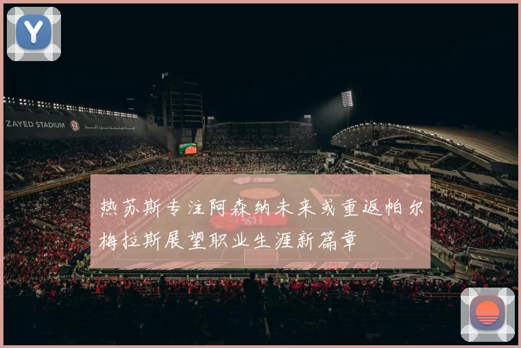 热苏斯专注阿森纳未来或重返帕尔梅拉斯展望职业生涯新篇章