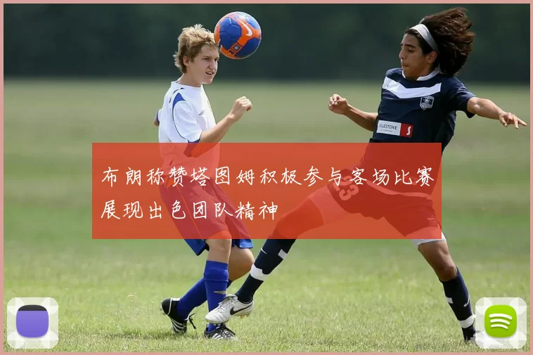 布朗称赞塔图姆积极参与客场比赛展现出色团队精神