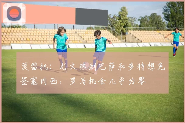 莫雷托：尤文热刺巴萨和多特想免签塞内西，罗马机会几乎为零