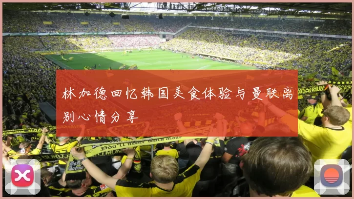 林加德回忆韩国美食体验与曼联离别心情分享