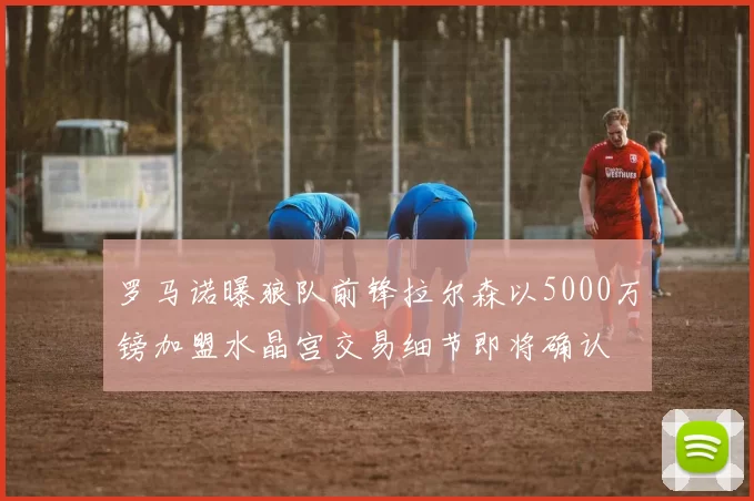罗马诺曝狼队前锋拉尔森以5000万镑加盟水晶宫交易细节即将确认