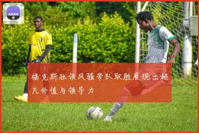 福克斯独领风骚带队取胜展现出超凡价值与领导力