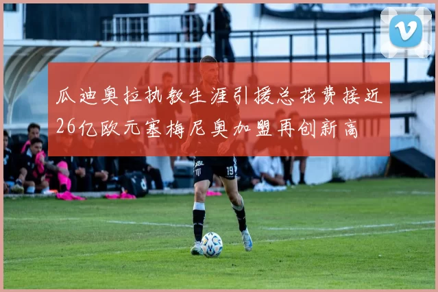 瓜迪奥拉执教生涯引援总花费接近26亿欧元塞梅尼奥加盟再创新高