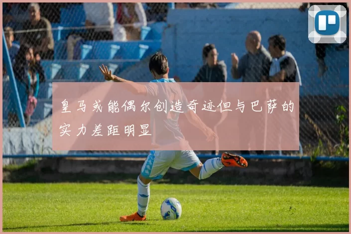 皇马或能偶尔创造奇迹但与巴萨的实力差距明显