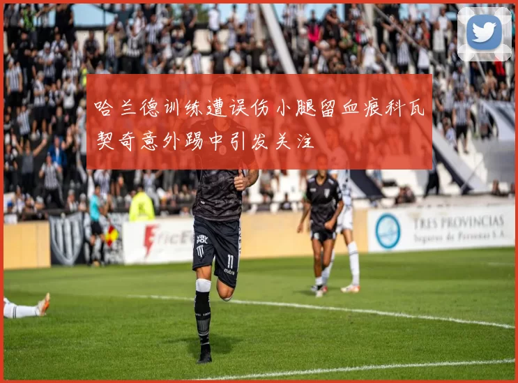 哈兰德训练遭误伤小腿留血痕科瓦契奇意外踢中引发关注