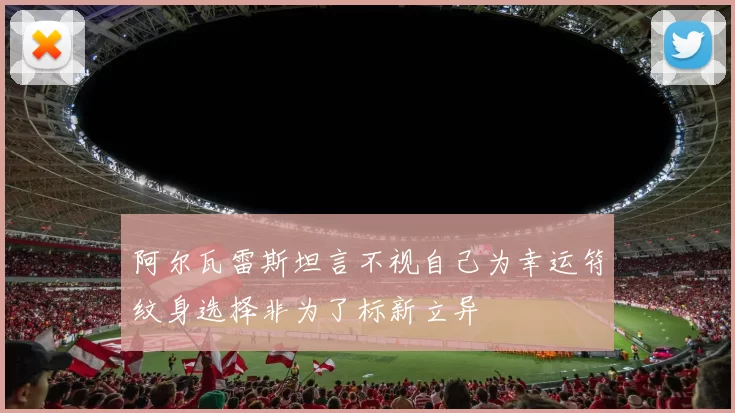 阿尔瓦雷斯坦言不视自己为幸运符纹身选择非为了标新立异