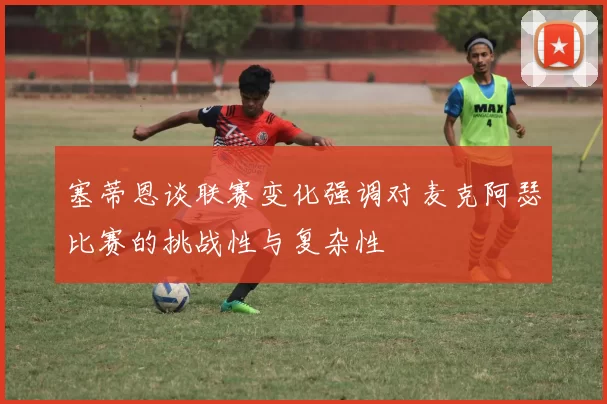 塞蒂恩谈联赛变化强调对麦克阿瑟比赛的挑战性与复杂性
