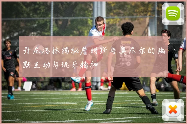 丹尼格林揭秘詹姆斯与奥尼尔的幽默互动与玩乐精神