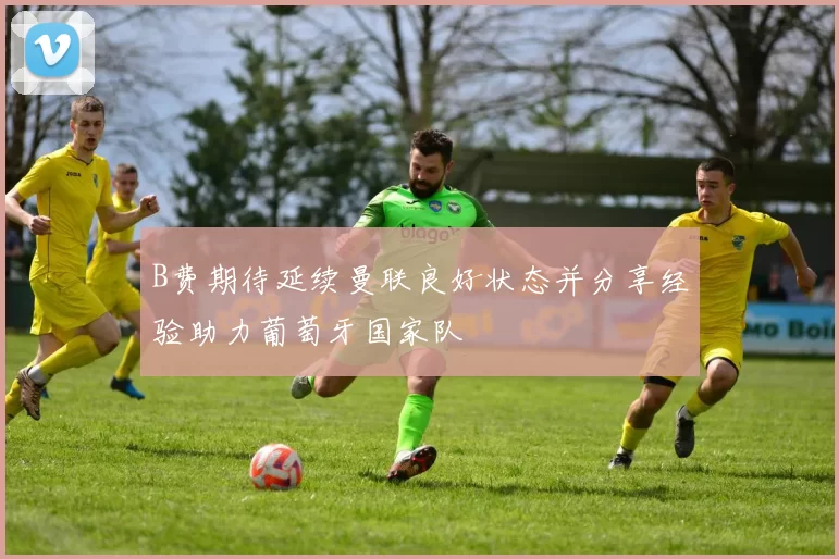 B费期待延续曼联良好状态并分享经验助力葡萄牙国家队