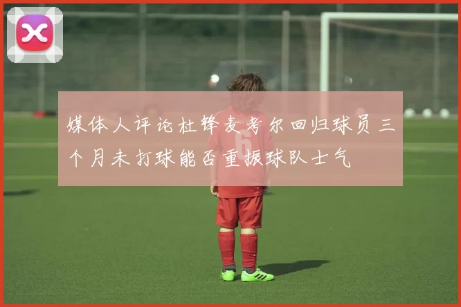 媒体人评论杜锋麦考尔回归球员三个月未打球能否重振球队士气