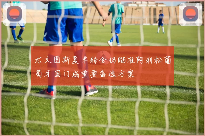 尤文图斯夏季转会仍瞄准阿利松葡萄牙国门成重要备选方案
