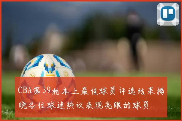 CBA第39轮本土最佳球员评选结果揭晓各位球迷热议表现亮眼的球员