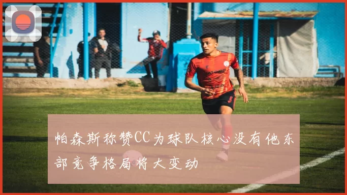 帕森斯称赞CC为球队核心没有他东部竞争格局将大变动