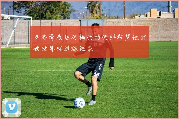 克洛泽表达对梅西的崇拜希望他打破世界杯进球纪录