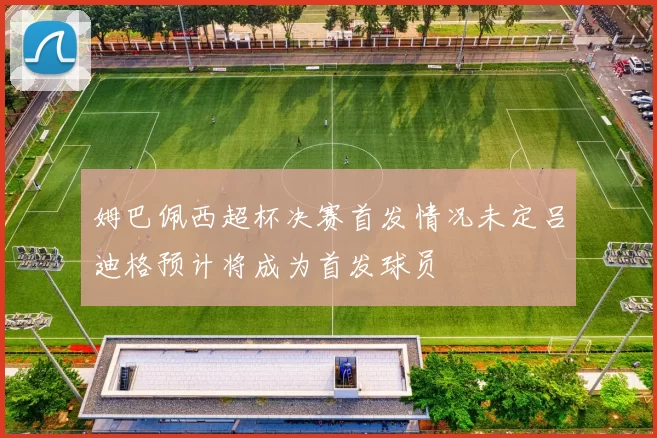 姆巴佩西超杯决赛首发情况未定吕迪格预计将成为首发球员