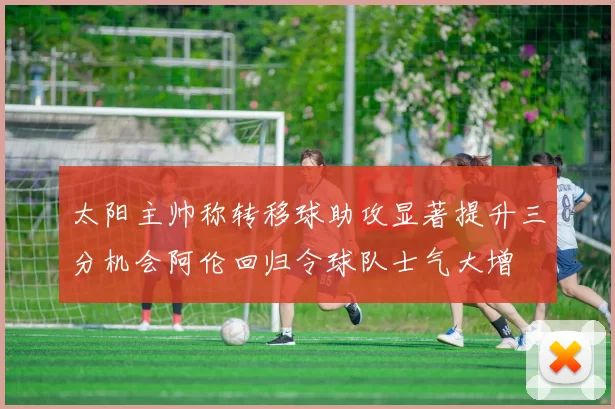 太阳主帅称转移球助攻显著提升三分机会阿伦回归令球队士气大增