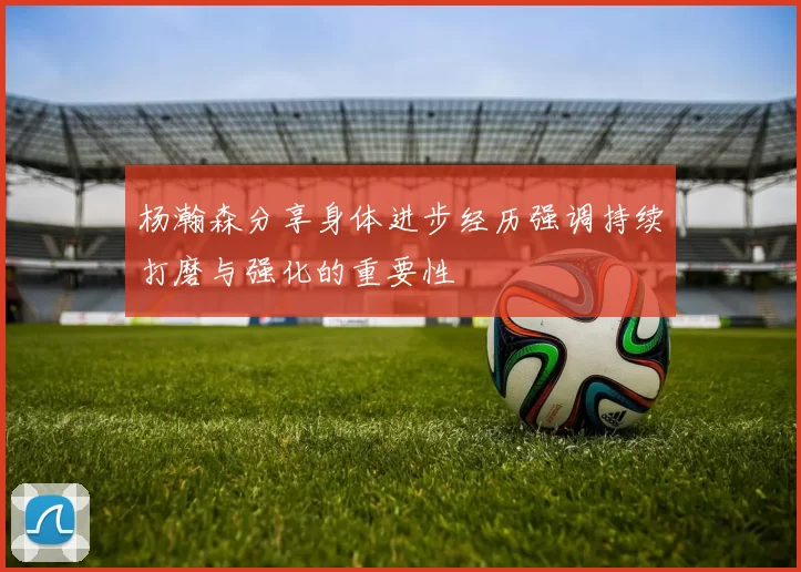 杨瀚森分享身体进步经历强调持续打磨与强化的重要性