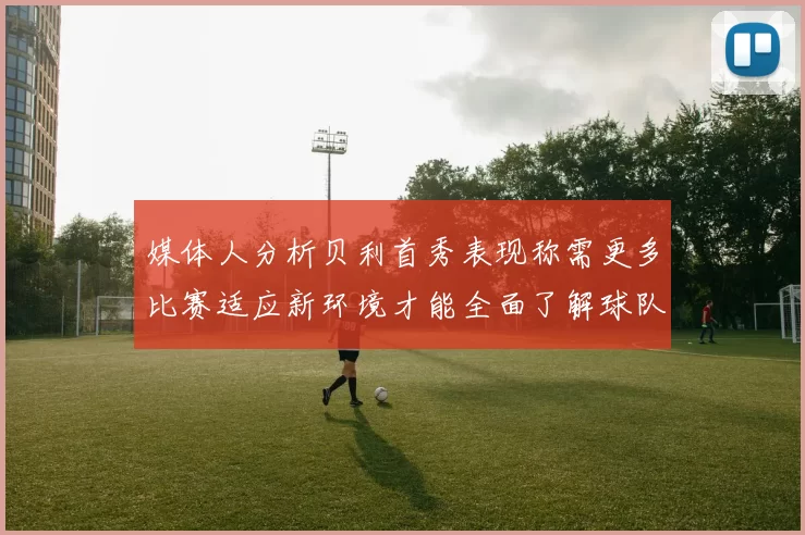媒体人分析贝利首秀表现称需更多比赛适应新环境才能全面了解球队