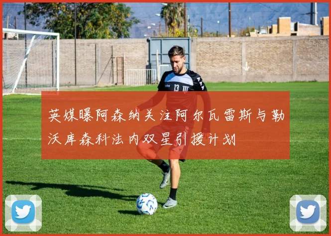 英媒曝阿森纳关注阿尔瓦雷斯与勒沃库森科法内双星引援计划