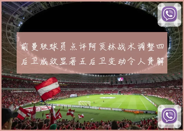 前曼联球员点评阿莫林战术调整四后卫成效显著五后卫变动令人费解