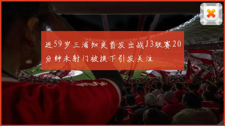 近59岁三浦知良首发出战J3联赛20分钟未射门被换下引发关注