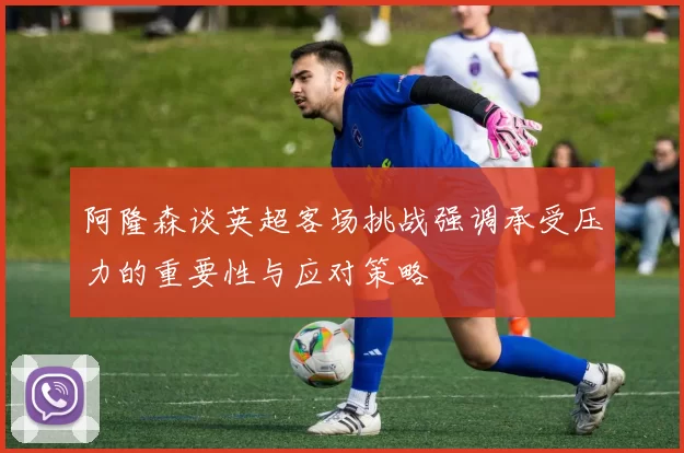 阿隆森谈英超客场挑战强调承受压力的重要性与应对策略